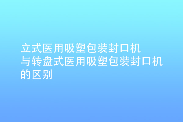 立式醫(yī)用吸塑包裝封口機與轉(zhuǎn)盤式醫(yī)用吸塑包裝封口機的區(qū)別