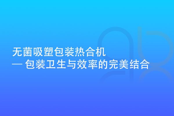 無菌吸塑包裝熱合機 — 包裝衛(wèi)生與效率的完美結合